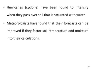 • Hurricanes (cyclone) have been found to intensify
when they pass over soil that is saturated with water.
• Meteorologists have found that their forecasts can be
improved if they factor soil temperature and moisture
into their calculations.
26
 