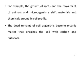 • For example, the growth of roots and the movement
of animals and microorganisms shift materials and
chemicals around in soil profile.
• The dead remains of soil organisms become organic
matter that enriches the soil with carbon and
nutrients.
9
 