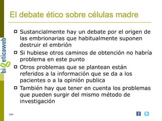 El debate ético sobre células madre Sustancialmente hay un debate por el origen de las embrionarias que habitualmente suponen destruir el embrión Si hubiese otros caminos de obtención no habría problema en este punto Otros problemas que se plantean están referidos a la información que se da a los pacientes o a la opinión publica También hay que tener en cuenta los problemas que pueden surgir del mismo método de investigación 