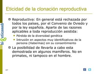 Eticidad de la clonación reproductiva Reproductiva: En general está rechazada por todos los países, por el Convenio de Oviedo y por la ley española. Aparte de las razones aplicables a toda reproducción asistida: Pérdida de la diversidad genética Intrusión en aspectos muy identificativos de la persona (Habermas) sin su consentimiento La posibilidad de llevarla a cabo esta demostrada en algunos mamíferos. No en primates, ni tampoco en el hombre.  