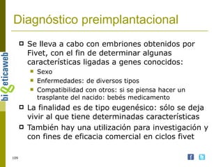 Diagnóstico preimplantacional Se lleva a cabo con embriones obtenidos por Fivet, con el fin de determinar algunas características ligadas a genes conocidos: Sexo Enfermedades: de diversos tipos Compatibilidad con otros: si se piensa hacer un trasplante del nacido: bebés medicamento La finalidad es de tipo eugenésico: sólo se deja vivir al que tiene determinadas características También hay una utilización para investigación y con fines de eficacia comercial en ciclos fivet 