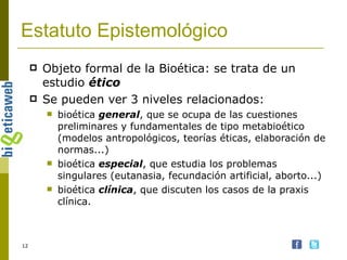 Estatuto Epistemológico Objeto formal de la Bioética: se trata de un estudio  ético Se pueden ver 3 niveles relacionados: bioética  general , que se ocupa de las cuestiones preliminares y fundamentales de tipo metabioético (modelos antropológicos, teorías éticas, elaboración de normas...)  bioética  especial , que estudia los problemas singulares (eutanasia, fecundación artificial, aborto...)  bioética  clínica , que discuten los casos de la praxis clínica. 
