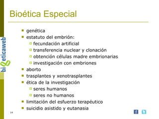 Bioética Especial genética estatuto del embrión: fecundación artificial transferencia nuclear y clonación obtención células madre embrionarias investigación con embriones aborto trasplantes y xenotrasplantes ética de la investigación seres humanos seres no humanos limitación del esfuerzo terapéutico suicidio asistido y eutanasia 