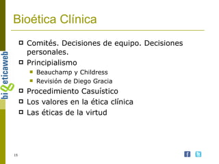 Bioética Clínica Comités. Decisiones de equipo. Decisiones personales. Principialismo Beauchamp y Childress Revisión de Diego Gracia Procedimiento Casuístico Los valores en la ética clínica Las éticas de la virtud 