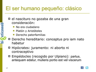 El ser humano pequeño: clásico el nascituro no gozaba de una gran consideración: No era ciudadano Platón y Aristóteles Derecho paterfamilias Derecho hereditario: conceptus pro iam nato habetur Hipócrates: juramento: ni aborto ni contraceptivo Empédocles (recogido por Ulpiano):  partus, antequam edatur, mulieris portio est vel viscerum 