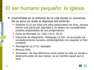 El ser humano pequeño: la iglesia Unanimidad en la defensa de la vida desde su comienzo. No se pone en duda la dignidad del embrión Didache (2,2)  los hijos son obra (plasmatos) de Dios, porque tienen una particular dignidad y no deben ser considerados simples propiedades de sus progenitores .  Carta de Bernabé (a. 130) (19,5; 20,3) Clemente de Alejandría: Pedagogo (2,10):  no se puede ser verdaderamente humano (philantôphían) sin respetar el feto (embriô) Atenágoras (a.177): Apología Minucio Félix Tertuliano:  No hay diferencia entre quitar la vida ya nacida o destruirla antes de que nazca: ya es hombre aquel que lo será   