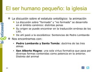 El ser humano pequeño: la iglesia La discusión sobre el estatuto ontológico: la animación La discusión sobre “formado” y “no formado” se desarrollo en el ámbito canónico: distintas penas Su origen se puede encontrar en la traducción errónea de los LXX.  De ahí pasó a la escolástica: Sentencias de Pedro Lombardo Nos encontramos con: Pedro Lombardo y Santo Tomás : doctrina de las tres almas San Alberto Magno : una sola virtus formativa que pasa por diversas formas contenidas como potencia en la anterior. Distinto del animal 