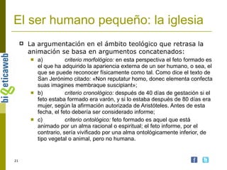El ser humano pequeño: la iglesia La argumentación en el ámbito teológico que retrasa la animación se basa en argumentos concatenados: a) criterio morfológico:  en esta perspectiva el feto formado es el que ha adquirido la apariencia externa de un ser humano, o sea, el que se puede reconocer físicamente como tal. Como dice el texto de San Jerónimo citado: «Non reputatur homo, donec elementa confecta suas imagines membraque suscipiant»;  b) criterio cronológico:  después de 40 días de gestación si el feto estaba formado era varón, y si lo estaba después de 80 días era mujer, según la afirmación autorizada de Aristóteles. Antes de esta fecha, el feto debería ser considerado informe;  c) criterio ontológico:  feto formado es aquel que está animado por un alma racional o espiritual; el feto informe, por el contrario, sería vivificado por una alma ontológicamente inferior, de tipo vegetal o animal, pero no humana.  