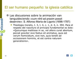 El ser humano pequeño: la iglesia católica Las discusiones sobre la animación van languideciendo  «cum nihil ad praxim possit deservire»: S. Alfonso María de Ligorio (1696-1787) Theologia moralis, I. 3, t. 4, c. 1, d. 4, n. 394.  Para el respeto del nascituro el principio fundamental es éste: «Quicumque malitiose in se, vel altero curat abortum, peccat graviter sive foetus sit animatus, quia est verum homicidium, sive non, quia tendit ad occissionem hominis, et est contra naturam generationis».   