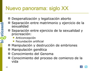 Nuevo panorama: siglo XX Despenalización y legalización aborto Separación entre matrimonio y ejercicio de la sexualidad Separación entre ejercicio de la sexualidad y procreación: Anticoncepción Fecundación artificial Manipulación y destrucción de embriones Manipulación genética Conocimiento del Genoma Conocimiento del proceso de comienzo de la vida 