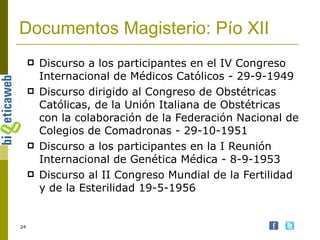 Documentos Magisterio: Pío XII Discurso a los participantes en el IV Congreso Internacional de Médicos Católicos - 29-9-1949  Discurso dirigido al Congreso de Obstétricas Católicas, de la Unión Italiana de Obstétricas con la colaboración de la Federación Nacional de Colegios de Comadronas - 29-10-1951  Discurso a los participantes en la I Reunión Internacional de Genética Médica - 8-9-1953   Discurso al II Congreso Mundial de la Fertilidad y de la Esterilidad 19-5-1956  