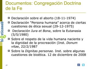 Documentos: Congregación Doctrina de la Fe Declaración sobre el aborto (18-11-1974) Declaración “Persona humana” acerca de ciertas cuestiones de ética sexual (29-12-1975) Declaración  Iura et Bona , sobre la Eutanasia (5/5/1980) Sobre el respeto de la vida humana naciente y la dignidad de la procreación (Inst.  Donum vitae , 22/2/1987 Sobre la  Dignitas personae.  Inst. sobre algunas cuestiones de bioética. 12 de diciembre de 2008 