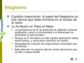 Magisterio Cuestión importante: el papel del Magisterio en una ciencia que debe moverse en el campo de la razón La Fe-Razón en Fides et Ratio: La perspectiva de fe no perturba la reflexión racional autónoma, como el microscopio o el telescopio no perturban al ojo humano. Porque la IC ha hecho la más amplia aportación sobre estos temas, y sería poco científico no citarla. Necesidad de conocer los argumentos racionales que se ofrecen Esta elección no supone ignorar otras soluciones que se dan a estos temas 