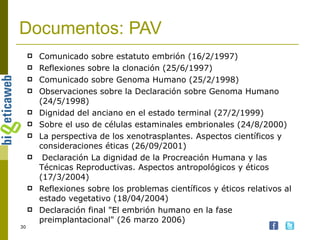 Documentos: PAV Comunicado sobre estatuto embrión (16/2/1997)  Reflexiones sobre la clonación (25/6/1997)  Comunicado sobre Genoma Humano (25/2/1998)  Observaciones sobre la Declaración sobre Genoma Humano (24/5/1998)  Dignidad del anciano en el estado terminal (27/2/1999) Sobre el uso de células estaminales embrionales (24/8/2000)  La perspectiva de los xenotrasplantes. Aspectos científicos y consideraciones éticas (26/09/2001) Declaración La dignidad de la Procreación Humana y las Técnicas Reproductivas. Aspectos antropológicos y éticos (17/3/2004) Reflexiones sobre los problemas científicos y éticos relativos al estado vegetativo (18/04/2004) Declaración final "El embrión humano en la fase preimplantacional" (26 marzo 2006) 
