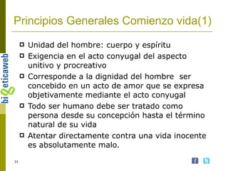Principios Generales Comienzo vida(1) Unidad del hombre: cuerpo y espíritu Exigencia en el acto conyugal del aspecto unitivo y procreativo Corresponde a la dignidad del hombre  ser concebido en un acto de amor que se expresa objetivamente mediante el acto conyugal Todo ser humano debe ser tratado como persona desde su concepción hasta el término natural de su vida Atentar directamente contra una vida inocente es absolutamente malo. 
