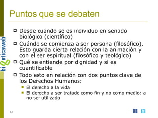 Puntos que se debaten Desde cuándo se es individuo en sentido biológico (científico) Cuándo se comienza a ser persona (filosófico). Esto guarda cierta relación con la animación y con el ser espiritual (filosófico y teológico) Qué se entiende por dignidad y si es cuantificable Todo esto en relación con dos puntos clave de los Derechos Humanos: El derecho a la vida El derecho a ser tratado como fin y no como medio: a no ser utilizado 