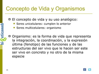 El concepto de vida y su uso analógico: Seres unicelulares: cumplen lo anterior Seres multicelulares: organismo Organismo: es la forma de vida que representa la integración, la coordinación, y la expresión última (fenotipo) de las funciones y de las estructuras del ser vivo que le hacen ser este ser vivo en concreto y no otro de la misma especie Concepto de Vida y Organismos 