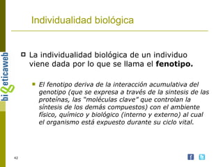 Individualidad biológica La individualidad biológica de un individuo viene dada por lo que se llama el  fenotipo. El fenotipo deriva de la interacción acumulativa del genotipo (que se expresa a través de la sintesis de las proteínas, las “moléculas clave” que controlan la síntesis de los demás compuestos) con el ambiente físico, químico y biológico (interno y externo) al cual el organismo está expuesto durante su ciclo vital. 
