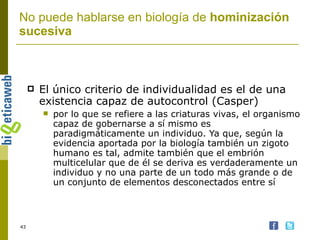 El único criterio de individualidad es el de una existencia capaz de autocontrol (Casper) por lo que se refiere a las criaturas vivas, el organismo capaz de gobernarse a sí mismo es paradigmáticamente un individuo. Ya que, según la evidencia aportada por la biología también un zigoto humano es tal, admite también que el embrión multicelular que de él se deriva es verdaderamente un individuo y no una parte de un todo más grande o de un conjunto de elementos desconectados entre sí   No puede hablarse en biología de  hominización sucesiva 