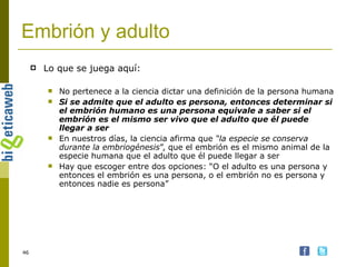Embrión y adulto Lo que se juega aquí: No pertenece a la ciencia dictar una definición de la persona humana Si se admite que el adulto es persona, entonces determinar si el embrión humano es una persona equivale a saber si el embrión es el mismo ser vivo que el adulto que él puede llegar a ser En nuestros días, la ciencia afirma que  “la especie se conserva durante la embriogénesis ”, que el embrión es el mismo animal de la especie humana que el adulto que él puede llegar a ser Hay que escoger entre dos opciones: “O el adulto es una persona y entonces el embrión es una persona, o el embrión no es persona y entonces nadie es persona” 