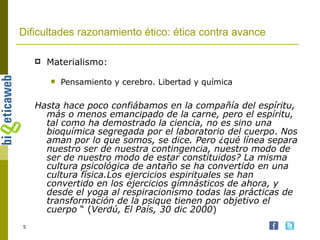 Dificultades razonamiento ético: ética contra avance Materialismo: Pensamiento y cerebro. Libertad y química Hasta hace poco confiábamos en la compañía del espíritu, más o menos emancipado de la carne, pero el espíritu, tal como ha demostrado la ciencia, no es sino una bioquímica segregada por el laboratorio del cuerpo .  Nos aman por lo que somos, se dice. Pero ¿qué línea separa nuestro ser de nuestra contingencia, nuestro modo de ser de nuestro modo de estar constituidos? La misma cultura psicológica de antaño se ha convertido en una cultura física.Los ejercicios espirituales se han convertido en los ejercicios gimnásticos de ahora, y desde el yoga al respiracionismo todas las prácticas de transformación de la psique tienen por objetivo el cuerpo  “ ( Verdú, El País, 30 dic 2000 ) 