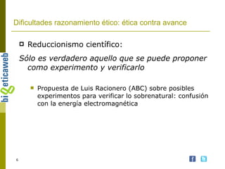 Dificultades razonamiento ético: ética contra avance Reduccionismo científico: Sólo es verdadero aquello que se puede proponer como experimento y verificarlo Propuesta de Luis Racionero (ABC) sobre posibles experimentos para verificar lo sobrenatural: confusión con la energía electromagnética 