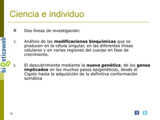 Ciencia e individuo Dos líneas de investigación: Análisis de las  modificaciones bioquímicas  que se producen en la célula singular, en las diferentes líneas celulares y en varias regiones del cuerpo en fase de crecimiento. El descubrimiento mediante la  nueva genética , de los  genes implicados  en los muchos pasos epigenéticos, desde él Cigoto hasta la adquisición de la definitiva conformación somática 