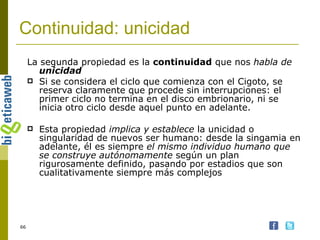 Continuidad: unicidad La segunda propiedad es la  continuidad  que nos  habla de  unicidad Si se considera el ciclo que comienza con el Cigoto, se reserva claramente que procede sin interrupciones: el primer ciclo no termina en el disco embrionario, ni se inicia otro ciclo desde aquel punto en adelante. Esta propiedad  implica y establece  la unicidad o singularidad de nuevos ser humano: desde la singamia en adelante, él es siempre  el mismo individuo humano que se construye autónomamente  según un plan rigurosamente definido, pasando por estadios que son cualitativamente siempre más complejos 