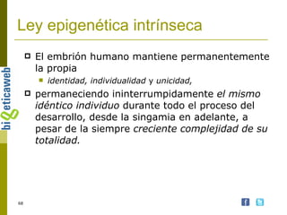 Ley epigenética intrínseca El embrión humano mantiene permanentemente la propia  identidad, individualidad  y  unicidad,  permaneciendo ininterrumpidamente  el mismo idéntico individuo  durante todo el proceso del desarrollo, desde la singamia en adelante, a pesar de la siempre  creciente complejidad de su totalidad.   