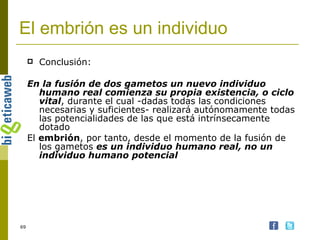El embrión es un individuo Conclusión: En la fusión de dos gametos un nuevo individuo humano real comienza su propia existencia, o ciclo vital , durante el cual -dadas todas las condiciones necesarias y suficientes- realizará autónomamente todas las potencialidades de las que está intrínsecamente dotado El  embrión , por tanto, desde el momento de la fusión de los gametos  es un individuo humano real, no un individuo humano potencial 