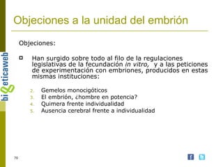 Objeciones a la unidad del embrión Objeciones: Han surgido sobre todo al filo de la regulaciones legislativas de la fecundación  in vitro,  y a las peticiones de experimentación con embriones, producidos en estas mismas instituciones: Gemelos monocigóticos El embrión, ¿hombre en potencia? Quimera frente individualidad Ausencia cerebral frente a individualidad 