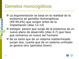 Gemelos monocigóticos La argumentación se basa en la realidad de la existencia de gemelos monocigóticos (99-99,6%) que surgen antes de la implantación (días 12-14) biología: parece que surge de la presencia de un nuevo plano de desarrollo (días 4-7) que hace que comience un nuevo ser humano No es tanto que de un sistema indeterminado surjan dos, cuanto que de un sistema unificado se genera otro (gemelos Down) 