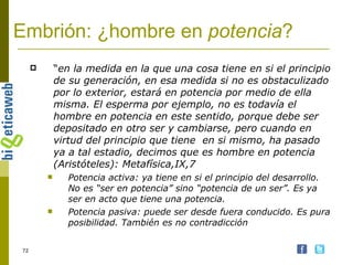 Embrión: ¿hombre en  potencia ? “ en la medida en la que una cosa tiene en si el principio de su generación, en esa medida si no es obstaculizado por lo exterior, estará en potencia por medio de ella misma. El esperma por ejemplo, no es todavía el hombre en potencia en este sentido, porque debe ser depositado en otro ser y cambiarse, pero cuando en virtud del principio que tiene  en si mismo, ha pasado ya a tal estadio, decimos que es hombre en potencia (Aristóteles): Metafísica,IX,7 Potencia activa: ya tiene en si el principio del desarrollo. No es “ser en potencia” sino “potencia de un ser”. Es ya ser en acto que tiene una potencia. Potencia pasiva: puede ser desde fuera conducido. Es pura posibilidad. También es no contradicción 