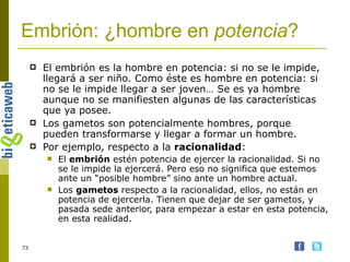 Embrión: ¿hombre en  potencia ? El embrión es la hombre en potencia: si no se le impide, llegará a ser niño. Como éste es hombre en potencia: si no se le impide llegar a ser joven… Se es ya hombre aunque no se manifiesten algunas de las características que ya posee. Los gametos son potencialmente hombres, porque pueden transformarse y llegar a formar un hombre. Por ejemplo, respecto a la  racionalidad : El  embrión  estén potencia de ejercer la racionalidad. Si no se le impide la ejercerá. Pero eso no significa que estemos ante un “posible hombre” sino ante un hombre actual. Los  gametos  respecto a la racionalidad, ellos, no están en potencia de ejercerla. Tienen que dejar de ser gametos, y pasada sede anterior, para empezar a estar en esta potencia, en esta realidad. 