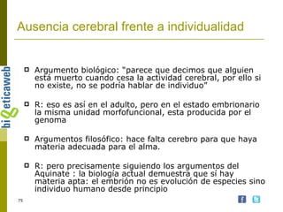 Ausencia cerebral frente a individualidad Argumento biológico: “parece que decimos que alguien está muerto cuando cesa la actividad cerebral, por ello si no existe, no se podría hablar de individuo” R: eso es así en el adulto, pero en el estado embrionario la misma unidad morfofuncional, esta producida por el genoma Argumentos filosófico: hace falta cerebro para que haya materia adecuada para el alma. R: pero precisamente siguiendo los argumentos del Aquinate : la biología actual demuestra que sí hay materia apta: el embrión no es evolución de especies sino individuo humano desde principio 