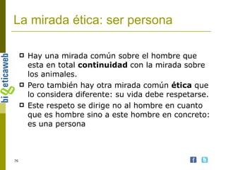 La mirada ética: ser persona Hay una mirada común sobre el hombre que esta en total  continuidad  con la mirada sobre los animales. Pero también hay otra mirada común  ética  que lo considera diferente: su vida debe respetarse. Este respeto se dirige no al hombre en cuanto que es hombre sino a este hombre en concreto: es una persona 