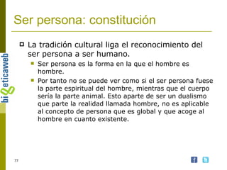 Ser persona: constitución La tradición cultural liga el reconocimiento del ser persona a ser humano.  Ser persona es la forma en la que el hombre es hombre.  Por tanto no se puede ver como si el ser persona fuese la parte espiritual del hombre, mientras que el cuerpo sería la parte animal. Esto aparte de ser un dualismo que parte la realidad llamada hombre, no es aplicable al concepto de persona que es global y que acoge al hombre en cuanto existente. 