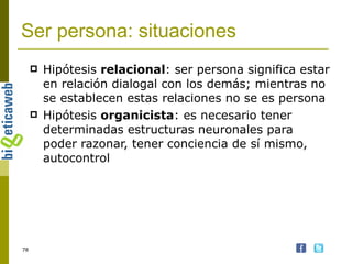 Ser persona: situaciones Hipótesis  relacional : ser persona significa estar en relación dialogal con los demás; mientras no se establecen estas relaciones no se es persona Hipótesis  organicista : es necesario tener determinadas estructuras neuronales para poder razonar, tener conciencia de sí mismo, autocontrol 