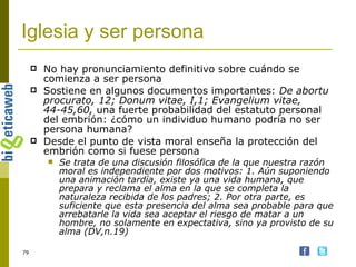 Iglesia y ser persona No hay pronunciamiento definitivo sobre cuándo se comienza a ser persona Sostiene en algunos documentos importantes:  De abortu procurato, 12; Donum vitae, I,1; Evangelium vitae, 44-45,60,  una fuerte probabilidad del estatuto personal del embrión: ¿cómo un individuo humano podría no ser persona humana?  Desde el punto de vista moral enseña la protección del embrión como si fuese persona Se trata de una discusión filosófica de la que nuestra razón moral es independiente por dos motivos: 1. Aún suponiendo una animación tardía, existe ya una vida humana, que prepara y reclama el alma en la que se completa la naturaleza recibida de los padres; 2. Por otra parte, es suficiente que esta presencia del alma sea probable para que arrebatarle la vida sea aceptar el riesgo de matar a un hombre, no solamente en expectativa, sino ya provisto de su alma (DV,n.19) 