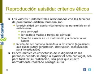 Reproducción asistida: criterios éticos Los valores fundamentales relacionados con las técnicas de procreación artificial humana son : la originalidad con que la vida humana es transmitida en el matrimonio:  acto conyugal ser padre o madre a través del cónyuge Derecho a nacer en un matrimonio y a conocer a los padres la vida del ser humano llamado a la existencia (agresiones que puede sufrir: congelación, destrucción, manipulación para investigación)  El acto médico es respetuoso de la dignidad de las personas cuando se dirige a ayudar el acto conyugal, sea para facilitar su realización, sea para que el acto normalmente realizado consiga su fin  