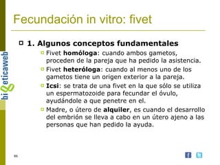 Fecundación in vitro: fivet 1. Algunos conceptos fundamentales   Fivet  homóloga : cuando ambos gametos, proceden de la pareja que ha pedido la asistencia. Fivet  heteróloga : cuando al menos uno de los gametos tiene un origen exterior a la pareja. Icsi : se trata de una fivet en la que sólo se utiliza un espermatozoide para fecundar el óvulo, ayudándole a que penetre en el. Madre, o útero de  alquiler , es cuando el desarrollo del embrión se lleva a cabo en un útero ajeno a las personas que han pedido la ayuda. 