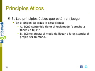 Principios éticos 3. Los principios éticos que están en juego En el origen de todas la situaciones: A. ¿Qué contenido tiene el reclamado “derecho a tener un hijo”? B. ¿Cómo afecta el modo de llegar a la existencia al propio ser humano? 