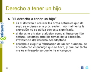 Derecho a tener un hijo  “ El derecho a tener un hijo” es el derecho a realizar los actos naturales que de suyo se ordenan a la procreación.  normalmente la expresión no se utiliza con este significado. el derecho a tratar a alguien como si fuese un hijo natural. Estamos ante los temas de la adopción. Prevalencia del derecho del adoptado derecho a exigir la fabricación de un ser humano, de acuerdo con el encargo que se hace, y que por tanto me es entregado ya que lo he encargado  