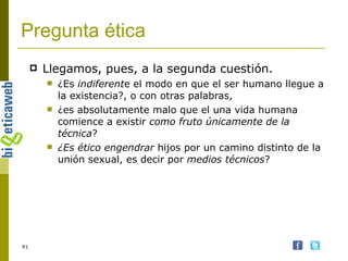 Pregunta ética Llegamos, pues, a la segunda cuestión.  ¿Es  indiferent e el modo en que el ser humano llegue a la existencia?, o con otras palabras,  ¿es absolutamente malo que el una vida humana comience a existir  como fruto únicamente de la técnica ?  ¿Es ético engendrar  hijos por un camino distinto de la unión sexual, es decir por  medios técnicos ?  
