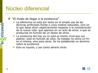 Núcleo diferencial “ El modo de llegar a la existencia” La diferencia no está por tanto en el simple uso de las técnicas artificiales frente a unos medios naturales, sino en lo que éstas dicen objetivamente respecto a la consideración de la nueva vida: que aparece en un acto de amor, o que es producida en función de un deseo de otros.  La existencia del hijo ya no está al mismo nivel que sus padres: está en función de ellos. Es tratado no como un fin en sí misma, sino para otros. Se ha establecido un dominio sobre la existencia Esto es injusto, y por tanto obrarlo ilícito 