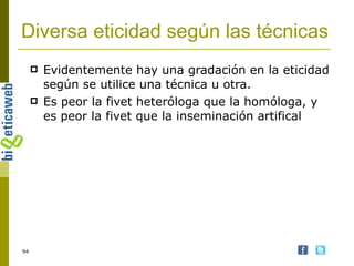 Diversa eticidad según las técnicas Evidentemente hay una gradación en la eticidad según se utilice una técnica u otra. Es peor la fivet heteróloga que la homóloga, y es peor la fivet que la inseminación artifical 