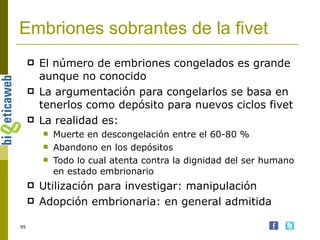 Embriones sobrantes de la fivet El número de embriones congelados es grande aunque no conocido La argumentación para congelarlos se basa en tenerlos como depósito para nuevos ciclos fivet La realidad es: Muerte en descongelación entre el 60-80 % Abandono en los depósitos Todo lo cual atenta contra la dignidad del ser humano en estado embrionario Utilización para investigar: manipulación Adopción embrionaria: en general admitida 