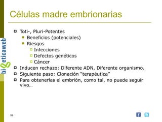 Células madre embrionarias Toti-, Pluri-Potentes Beneficios (potenciales) Riesgos Infecciones Defectos genéticos Cáncer Inducen rechazo: Diferente ADN, Diferente organismo.  Siguiente paso: Clonación “terapéutica” Para obtenerlas el embrión, como tal, no puede seguir vivo… 