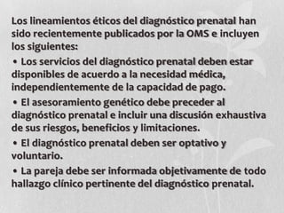 Los lineamientos éticos del diagnóstico prenatal han
sido recientemente publicados por la OMS e incluyen
los siguientes:
• Los servicios del diagnóstico prenatal deben estar
disponibles de acuerdo a la necesidad médica,
independientemente de la capacidad de pago.
• El asesoramiento genético debe preceder al
diagnóstico prenatal e incluir una discusión exhaustiva
de sus riesgos, beneficios y limitaciones.
• El diagnóstico prenatal deben ser optativo y
voluntario.
• La pareja debe ser informada objetivamente de todo
hallazgo clínico pertinente del diagnóstico prenatal.
 