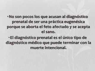 •No son pocos los que acusan al diagnóstico
prenatal de ser una práctica eugenésica
porque se aborta el feto afectado y se acepta
el sano.
•El diagnóstico prenatal es el único tipo de
diagnóstico médico que puede terminar con la
muerte intencional.
 